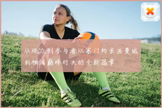 从观众到参与者以塞门约亲历曼城利物浦巅峰对决的全新篇章